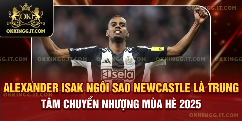 Alexander Isak hiện là trung tâm chuyển nhượng mùa hè 2025